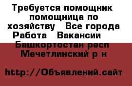 Требуется помощник, помощница по хозяйству - Все города Работа » Вакансии   . Башкортостан респ.,Мечетлинский р-н